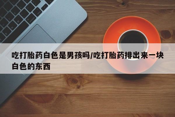 米非米索使用吃打胎药白色是男孩吗/吃打胎药排出来一块白色的东西