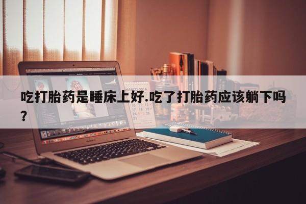 米非米索使用吃打胎药是睡床上好.吃了打胎药应该躺下吗？