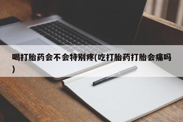 米非米索使用喝打胎药会不会特别疼(吃打胎药打胎会痛吗)
