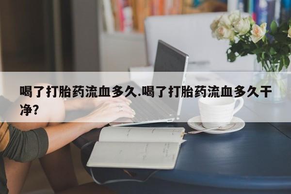 米非米索使用喝了打胎药流血多久.喝了打胎药流血多久干净？