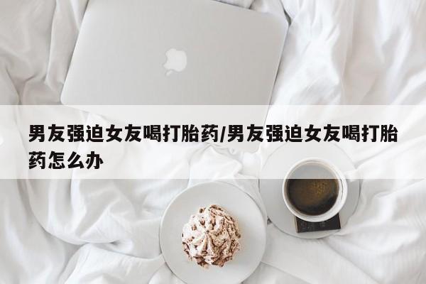 米非米索使用男友强迫女友喝打胎药/男友强迫女友喝打胎药怎么办