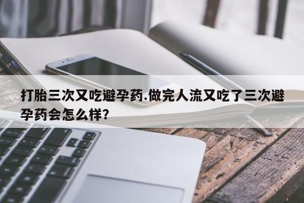 米非米索使用打胎三次又吃避孕药.做完人流又吃了三次避孕药会怎么样？