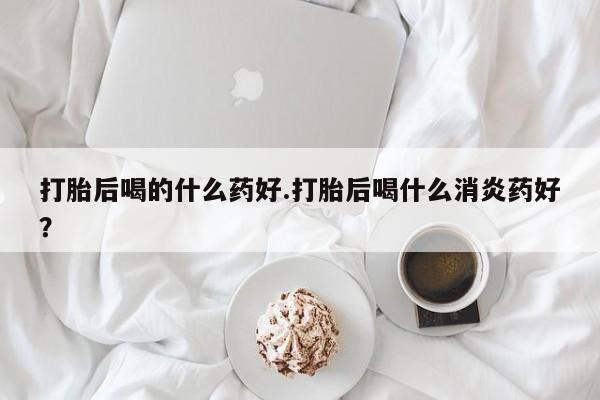 米非米索使用打胎后喝的什么药好.打胎后喝什么消炎药好？