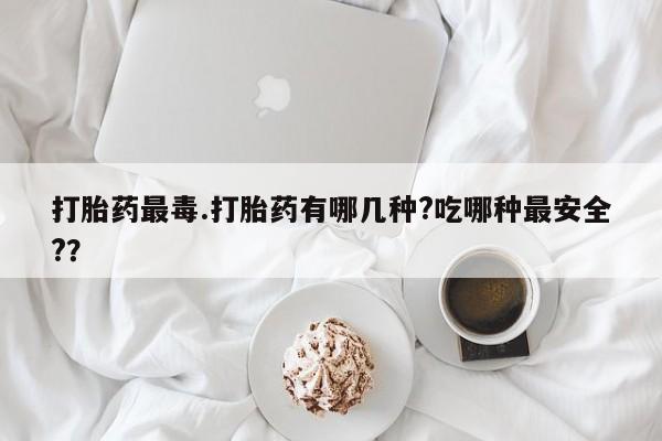米非米索使用打胎药最毒.打胎药有哪几种?吃哪种最安全?？