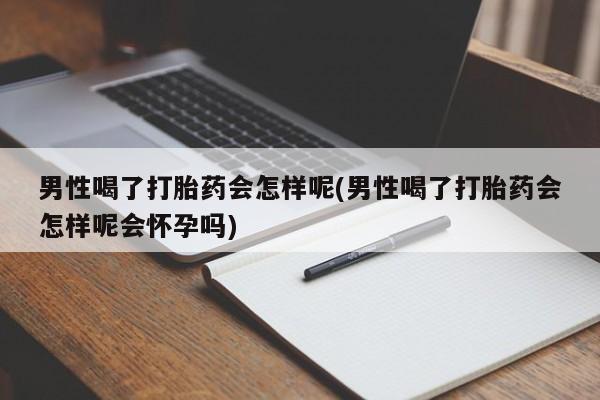 米非米索使用男性喝了打胎药会怎样呢(男性喝了打胎药会怎样呢会怀孕吗)