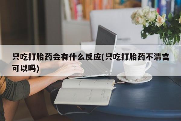 米非米索使用只吃打胎药会有什么反应(只吃打胎药不清宫可以吗)