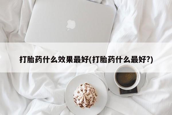 米非米索使用打胎药什么效果最好(打胎药什么最好?)