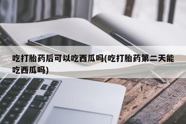 米非米索使用吃打胎药后可以吃西瓜吗(吃打胎药第二天能吃西瓜吗)