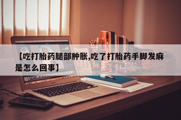 米非米索使用【吃打胎药腿部肿胀,吃了打胎药手脚发麻 是怎么回事】