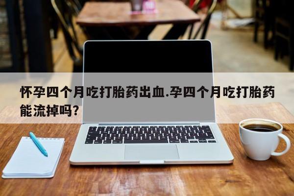 米非米索使用怀孕四个月吃打胎药出血.孕四个月吃打胎药能流掉吗？