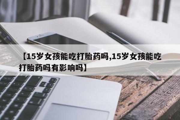 米非米索使用【15岁女孩能吃打胎药吗,15岁女孩能吃打胎药吗有影响吗】