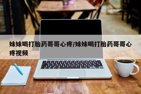 米非米索使用妹妹喝打胎药哥哥心疼/妹妹喝打胎药哥哥心疼视频